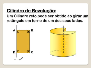 Cilindro de Revolução:
Um Cilindro reto pode ser obtido ao girar um
retângulo em torno de um dos seus lados.
A B
D C
 