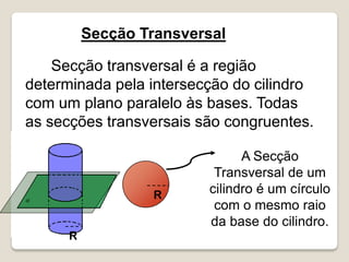 Secção transversal é a região
determinada pela intersecção do cilindro
com um plano paralelo às bases. Todas
as secções transversais são congruentes.
Secção Transversal
A Secção
Transversal de um
cilindro é um círculo
com o mesmo raio
da base do cilindro.
R
R
 