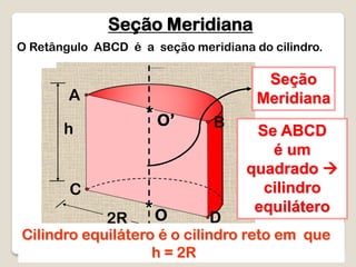 O Retângulo ABCD é a seção meridiana do cilindro.
2R
Seção
MeridianaA
B
C
DO*
O’*
h Se ABCD
é um
quadrado 
cilindro
equilátero
Cilindro equilátero é o cilindro reto em que
h = 2R
Seção Meridiana
 
