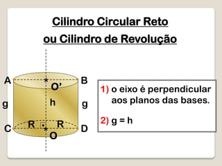 Cilindro Circular Reto
O*
g gh
1) o eixo é perpendicular
aos planos das bases.
R DC
ou Cilindro de Revolução
R
BA
O’*
2) g = h
 