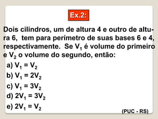 Ex.2:
(PUC - RS)
Dois cilindros, um de altura 4 e outro de altu-
ra 6, tem para perímetro de suas bases 6 e 4,
respectivamente. Se V1 é volume do primeiro
e V2 o volume do segundo, então:
a) V1 = V2
b) V1 = 2V2
c) V1 = 3V2
d) 2V1 = 3V2
e) 2V1 = V2
 