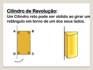 Cilindro de Revolução:
Um Cilindro reto pode ser obtido ao girar um
retângulo em torno de um dos seus lados.
A B
D C
 