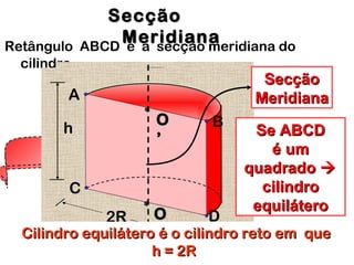 Retângulo ABCD é a secção meridiana do
cilindro.
2R
SecçãoSecção
MeridianaMeridianaA
B
C
DOO**
OO
’’
**
h Se ABCDSe ABCD
é umé um
quadradoquadrado 
cilindrocilindro
equiláteroequilátero
Cilindro equilátero é o cilindro reto em queCilindro equilátero é o cilindro reto em que
h = 2Rh = 2R
SecçãoSecção
MeridianaMeridiana
 