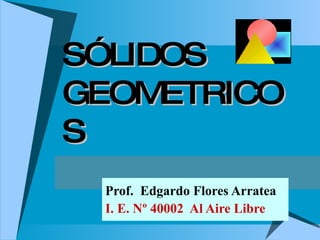 SÓLIDOS GEOMETRICOS Prof.  Edgardo Flores Arratea I. E. Nº 40002  Al Aire Libre 