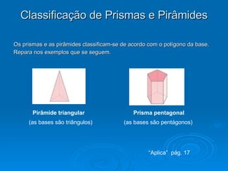 Classificação de Prismas e Pirâmides Os prismas e as pirâmides classificam-se de acordo com o polígono da base. Repara nos exemplos que se seguem. Pirâmide triangular Prisma pentagonal (as bases são triângulos) (as bases são pentágonos) “ Aplica”  pág. 17 