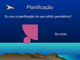 PlanificaçãoPlanificação
Eu sou a planificação de que sólido geométrico?
Do cone.
 