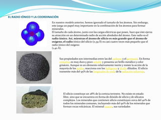 EL RADIO IÓNICO Y LA COORDINACIÓNEn nuestro modelo anterior, hemos ignorado el tamaño de los átomos. Sin embargo, este juega un papel muy importante en la combinación de los átomos para formar minerales.El tamaño de cada átomo, junto con las cargas eléctricas que posee, hace que éste ejerza su atracción en un determinado radio de acción alrededor del átomo. Este radio es el radio iónico. Así, mientras el átomo de silicio es más grande que el átomo de oxígeno, el radio iónico del silicio (0,39 Å) es casi cuatro veces más pequeño que el radio iónico del oxígeno(1,40 Å).Sus propiedades son intermedias entre las del carbono y el germanio. En forma cristalina es muy duro y poco soluble y presenta un brillo metálico y color grisáceo. Aunque es un elemento relativamente inerte y resiste la acción de la mayoría de los ácidos, reacciona con los halógenos y álcalis diluidos. El silicio transmite más del 95% de las longitudes de onda de la radiación infrarroja.El silicio constituye un 28% de la corteza terrestre. No existe en estado libre, sino que se encuentra en forma de dióxido de silicio y de silicatos complejos. Los minerales que contienen silicio constituyen cerca del 40% de todos los minerales comunes, incluyendo más del 90% de los minerales que forman rocas volcánicas. El mineral cuarzo, sus variedades