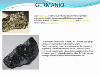GERMANIOEs un metaloide sólido duro, cristalino, de color blanco grisáceo lustroso, quebradizo, que conserva el brillo a temperaturas ordinarias. Presenta la misma estructura cristalina que el diamante y resiste a los ácidos y álcalis.Los elementos químicos de la familia del Carbono, que agrupa además del citado al Silicio, Germanio, Estaño y Plomo, poseen unas estructuras atómicas que los convierten en potentes comodines combinacionales. A medida que su peso atómico es creciente, su estado de agregación varía desde el gaseoso para el Carbono hasta el metálico del resto, aunque Silicio y Germanio suelen considerarse semimetales.