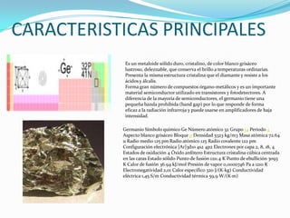CARACTERISTICAS PRINCIPALESEs un metaloide sólido duro, cristalino, de color blanco grisáceo lustroso, deleznable, que conserva el brillo a temperaturas ordinarias. Presenta la misma estructura cristalina que el diamante y resiste a los ácidos y álcalis.Forma gran número de compuestos órgano-metálicos y es un importante material semiconductor utilizado en transistores y fotodetectores. A diferencia de la mayoría de semiconductores, el germanio tiene una pequeña banda prohibida (band gap) por lo que responde de forma eficaz a la radiación infrarroja y puede usarse en amplificadores de baja intensidad.Germanio Símbolo químico Ge Número atómico 32 Grupo 14 Periodo 4 Aspecto blanco grisáceo Bloque p Densidad 5323 kg/m3 Masa atómica 72.64 u Radio medio 125 pm Radio atómico 125 Radio covalente 122 pm Configuración electrónica [Ar]3d10 4s2 4p2 Electrones por capa 2, 8, 18, 4 Estados de oxidación 4 Óxido anfótero Estructura cristalina cúbica centrada en las caras Estado sólido Punto de fusión 1211.4 K Punto de ebullición 3093 K Calor de fusión 36.94 kJ/mol Presión de vapor 0,0000746 Pa a 1210 K Electronegatividad 2,01 Calor específico 320 J/(K·kg) Conductividad eléctrica 1,45 S/m Conductividad térmica 59,9 W/(K·m)
