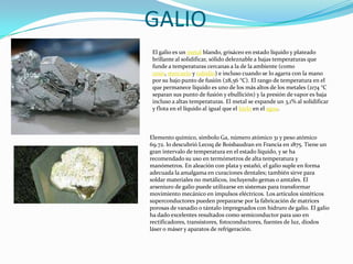 GALIOEl galio es un metal blando, grisáceo en estado líquido y plateado brillante al solidificar, sólido deleznable a bajas temperaturas que funde a temperaturas cercanas a la de la ambiente (como cesio, mercurio y rubidio) e incluso cuando se lo agarra con la mano por su bajo punto de fusión (28,56 °C). El rango de temperatura en el que permanece líquido es uno de los más altos de los metales (2174 °C separan sus punto de fusión y ebullición) y la presión de vapor es baja incluso a altas temperaturas. El metal se expande un 3,1% al solidificar y flota en el líquido al igual que el hielo en el agua.Elemento químico, símbolo Ga, número atómico 31 y peso atómico 69.72. lo descubrió Lecoq de Boisbaudran en Francia en 1875. Tiene un gran intervalo de temperatura en el estado líquido, y se ha recomendado su uso en termómetros de alta temperatura y manómetros. En aleación con plata y estañó, el galio suple en forma adecuada la amalgama en curaciones dentales; también sirve para soldar materiales no metálicos, incluyendo gemas o amtales. El arseniuro de galio puede utilizarse en sistemas para transformar movimiento mecánico en impulsos eléctricos. Los artículos sintéticos superconductores pueden prepararse por la fabricación de matrices porosas de vanadio o tántalo impregnados con hidruro de galio. El galio ha dado excelentes resultados como semiconductor para uso en rectificadores, transistores, fotoconductores, fuentes de luz, diodos láser o máser y aparatos de refrigeración.