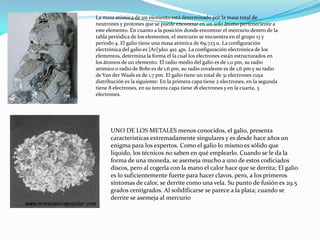 La masa atómica de un elemento está determinado por la masa total de neutrones y protones que se puede encontrar en un solo átomo perteneciente a este elemento. En cuanto a la posición donde encontrar el mercurio dentro de la tabla periódica de los elementos, el mercurio se encuentra en el grupo 13 y periodo 4. El galio tiene una masa atómica de 69,723 u. La configuración electrónica del galio es [Ar]3d10 4s2 4p1. La configuración electrónica de los elementos, determina la forma el la cual los electrones están estructurados en los átomos de un elemento. El radio medio del galio es de 1,0 pm, su radio atómico o radio de Bohr es de 1,6 pm, su radio covalente es de 1,6 pm y su radio de Van derWaals es de 1,7 pm. El galio tiene un total de 31 electrones cuya distribución es la siguiente: En la primera capa tiene 2 electrones, en la segunda tiene 8 electrones, en su tercera capa tiene 18 electrones y en la cuarta, 3 electrones.UNO DE LOS METALES menos conocidos, el galio, presenta características extremadamente singulares y es desde hace años un enigma para los expertos. Como el galio lo mismo es sólido que líquido, los técnicos no saben en qué emplearlo. Cuando se le da la forma de una moneda, se asemeja mucho a uno de estos codiciados discos, pero al cogerla con la mano el calor hace que se derrita; El galio es lo suficientemente fuerte para hacer clavos, pero, a los primeros síntomas de calor, se derrite como una vela. Su punto de fusión es 29.5 grados centígrados. Al solidificarse se parece a la plata; cuando se derrite se asemeja al mercurio