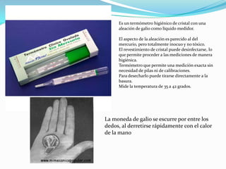 Es un termómetro higiénico de cristal con una aleación de galio como líquido medidor.El aspecto de la aleación es parecido al del mercurio, pero totalmente inocuo y no tóxico.El revestimiento de cristal puede desinfectarse, lo que permite proceder a las mediciones de manera higiénica.Termómetro que permite una medición exacta sin necesidad de pilas ni de calibraciones. Para desecharlo puede tirarse directamente a la basura.Mide la temperatura de 35 a 42 grados.La moneda de galio se escurre por entre los dedos, al derretirse rápidamente con el calor de la mano