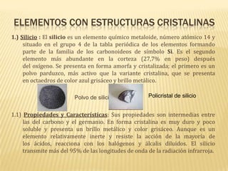 Elementos con estructuras cristalinas1.) Silicio : El silicio es un elemento químico metaloide, número atómico 14 y situado en el grupo 4 de la tabla periódica de los elementos formando parte de la familia de los carbonoideos de símbolo Si. Es el segundo elemento más abundante en la corteza (27,7% en peso) después del oxígeno. Se presenta en forma amorfa y cristalizada; el primero es un polvo parduzco, más activo que la variante cristalina, que se presenta en octaedros de color azul grisáceo y brillo metálico.                                        Polvo de silicio1.1) Propiedades y Características: Sus propiedades son intermedias entre las del carbono y el germanio. En forma cristalina es muy duro y poco soluble y presenta un brillo metálico y color grisáceo. Aunque es un elemento relativamente inerte y resiste la acción de la mayoría de los ácidos, reacciona con los halógenos y álcalis diluidos. El silicio transmite más del 95% de las longitudes de onda de la radiación infrarroja.Policristal de silicio