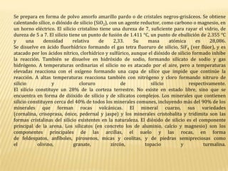 Se prepara en forma de polvo amorfo amarillo pardo o de cristales negros-grisáceos. Se obtiene calentando sílice, o dióxido de silicio (SiO2), con un agente reductor, como carbono o magnesio, en un horno eléctrico. El silicio cristalino tiene una dureza de 7, suficiente para rayar el vidrio, de dureza de 5 a 7. El silicio tiene un punto de fusión de 1.411 °C, un punto de ebullición de 2.355 °C y una densidad relativa de 2,33. Su masa atómica es 28,086.Se disuelve en ácido fluorhídrico formando el gas tetra fluoruro de silicio, SiF4 (ver flúor), y es atacado por los ácidos nítrico, clorhídrico y sulfúrico, aunque el dióxido de silicio formado inhibe la reacción. También se disuelve en hidróxido de sodio, formando silicato de sodio y gas hidrógeno. A temperaturas ordinarias el silicio no es atacado por el aire, pero a temperaturas elevadas reacciona con el oxígeno formando una capa de sílice que impide que continúe la reacción. A altas temperaturas reacciona también con nitrógeno y cloro formando nitruro de silicio y cloruro de silicio respectivamente.El silicio constituye un 28% de la corteza terrestre. No existe en estado libre, sino que se encuentra en forma de dióxido de silicio y de silicatos complejos. Los minerales que contienen silicio constituyen cerca del 40% de todos los minerales comunes, incluyendo más del 90% de los minerales que forman rocas volcánicas. El mineral cuarzo, sus variedades (cornalina, crisoprasa, ónice, pedernal y jaspe) y los minerales cristobalita y tridimita son las formas cristalinas del silicio existentes en la naturaleza. El dióxido de silicio es el componente principal de la arena. Los silicatos (en concreto los de aluminio, calcio y magnesio) son los componentes principales de las arcillas, el suelo y las rocas, en forma de feldespatos, anfíboles, piroxenos, micas y ceolitas, y de piedras semipreciosas como el olivino, granate, zircón, topacio y turmalina.