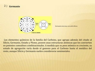 2.)GermanioGermanio esta muy cerca del silíceo: Los elementos químicos de la familia del Carbono, que agrupa además del citado al Silicio, Germanio, Estaño y Plomo, poseen unas estructuras atómicas que los convierten en potentes comodines combinacionales. A medida que su peso atómico es creciente, su estado de agregación varía desde el gaseoso para el Carbono hasta el metálico del resto, aunque Silicio y Germanio suelen considerarse semimetales.