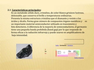 2.1  Características principales: Es un metaloide sólido duro, cristalino, de color blanco grisáceo lustroso,          deleznable, que conserva el brillo a temperaturas ordinarias.          Presenta la misma estructura cristalina que el diamante y resiste a los        ácidos y álcalis. Forma gran número de compuestos órgano-metálicos y     es        un importante material semiconductor utilizado en transistores y        foto detectores. A diferencia de la mayoría de semiconductores, el germanio        tiene una pequeña banda prohibida (band gap) por lo que responde de        forma eficaz a la radiación infrarroja y puede usarse en amplificadores de         baja intensidad.