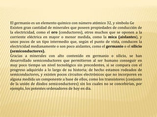 El germanio es un elemento químico con número atómico 32, y símbolo GeExisten gran cantidad de minerales que poseen propiedades de conducción de la electricidad, como el oro (conductores), otros muchos que se oponen a la corriente eléctrica en mayor o menor medida, como la mica (aislantes), y unos pocos de un tipo intermedio que, según el punto de vista, conducen la electricidad medianamente o son poco aislantes, como el germanio o el silicio (semiconductores).Gracias a minerales con alto contenido en germanio o silicio, se han desarrollado semiconductores que permitieron al ser humano conseguir en muy poco tiempo un nivel tecnológico sin precedentes, si se compara con el progreso adquirido a lo largo de su historia; de hecho estamos rodeados de semiconductores, y existen pocos circuitos electrónicos que no incorporen en alguna medida un componente a base de ellos, como los transistores (conjunto de la unión de diodos semiconductores) sin los cuales no se concebirían, por ejemplo, los potentes ordenadores de hoy en día.