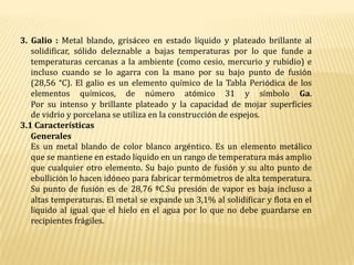 3. Galio : Metal blando, grisáceo en estado líquido y plateado brillante al solidificar, sólido deleznable a bajas temperaturas por lo que funde a temperaturas cercanas a la ambiente (como cesio, mercurio y rubidio) e incluso cuando se lo agarra con la mano por su bajo punto de fusión (28,56 °C). El galio es un elemento químico de la Tabla Periódica de los elementos químicos, de número atómico 31 y símbolo Ga.Por su intenso y brillante plateado y la capacidad de mojar superficies de vidrio y porcelana se utiliza en la construcción de espejos.3.1 CaracterísticasGeneralesEs un metal blando de color blanco argéntico. Es un elemento metálico que se mantiene en estado líquido en un rango de temperatura más amplio que cualquier otro elemento. Su bajo punto de fusión y su alto punto de ebullición lo hacen idóneo para fabricar termómetros de alta temperatura. Su punto de fusión es de 28,76 ºC.Su presión de vapor es baja incluso a altas temperaturas. El metal se expande un 3,1% al solidificar y flota en el líquido al igual que el hielo en el agua por lo que no debe guardarse en recipientes frágiles.