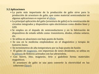 3.2 AplicacionesLa parte más importante de la producción de galio sirve para la producción de arseniuro de galio, que como material semiconductor en algunas aplicaciones es superior al silicio.