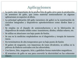 Aplicaciones
 La parte más importante de la producción de galio sirve para la producción
    de arseniuro de galio, que como material semiconductor en algunas
    aplicaciones es superior al silicio.
   La principal aplicación del galio (arseniuro de galio) es la construcción de
    circuitos integrados y dispositivos optoelectrónicos como diodos láser y
    LED.
   Se emplea en el dopado de semiconductores y en la fabricación de
    dispositivos de estado sólido como: transistores, diodos, células solares, etc.
   Se utiliza en aleaciones con bajo punto de fusión.
   Se usa en la medicina empleándose en el diagnóstico y terapia de tumores
    óseos.
   En termómetros de alta temperatura por su bajo punto de fusión
   El galato de magnesio, con impurezas de iones divalentes, se utiliza en la
    pólvora de fósforos activados con luz ultravioleta.
   Con hierro, litio, magnesio, itrio y gadolinio forma materiales magnéticos.
   El arseniuro de galio se usa para convertir la electricidad en luz coherente
    (láser).
 