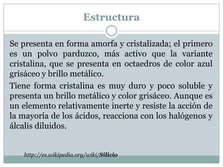 Estructura

Se presenta en forma amorfa y cristalizada; el primero
es un polvo parduzco, más activo que la variante
cristalina, que se presenta en octaedros de color azul
grisáceo y brillo metálico.
Tiene forma cristalina es muy duro y poco soluble y
presenta un brillo metálico y color grisáceo. Aunque es
un elemento relativamente inerte y resiste la acción de
la mayoría de los ácidos, reacciona con los halógenos y
álcalis diluidos.


   http://es.wikipedia.org/wiki/Silicio
 