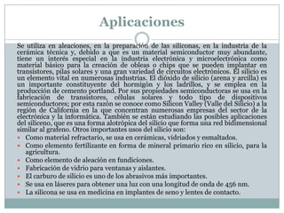 Aplicaciones
Se utiliza en aleaciones, en la preparación de las siliconas, en la industria de la
cerámica técnica y, debido a que es un material semiconductor muy abundante,
tiene un interés especial en la industria electrónica y microelectrónica como
material básico para la creación de obleas o chips que se pueden implantar en
transistores, pilas solares y una gran variedad de circuitos electrónicos. El silicio es
un elemento vital en numerosas industrias. El dióxido de silicio (arena y arcilla) es
un importante constituyente del hormigón y los ladrillos, y se emplea en la
producción de cemento portland. Por sus propiedades semiconductoras se usa en la
fabricación de transistores, células solares y todo tipo de dispositivos
semiconductores; por esta razón se conoce como Silicon Valley (Valle del Silicio) a la
región de California en la que concentran numerosas empresas del sector de la
electrónica y la informática. También se están estudiando las posibles aplicaciones
del siliceno, que es una forma alotrópica del silicio que forma una red bidimensional
similar al grafeno. Otros importantes usos del silicio son:
 Como material refractario, se usa en cerámicas, vidriados y esmaltados.
 Como elemento fertilizante en forma de mineral primario rico en silicio, para la
   agricultura.
 Como elemento de aleación en fundiciones.
 Fabricación de vidrio para ventanas y aislantes.
 El carburo de silicio es uno de los abrasivos más importantes.
 Se usa en láseres para obtener una luz con una longitud de onda de 456 nm.
 La silicona se usa en medicina en implantes de seno y lentes de contacto.
 