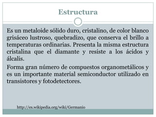 Estructura

Es un metaloide sólido duro, cristalino, de color blanco
grisáceo lustroso, quebradizo, que conserva el brillo a
temperaturas ordinarias. Presenta la misma estructura
cristalina que el diamante y resiste a los ácidos y
álcalis.
Forma gran número de compuestos organometálicos y
es un importante material semiconductor utilizado en
transistores y fotodetectores.



    http://es.wikipedia.org/wiki/Germanio
 