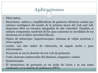 Aplicaciones
 Fibra óptica.
 Electrónica: radares y amplificadores de guitarras eléctricas usados por
    músicos nostálgicos del sonido de la primera época del rock and roll;
    aleaciones SiGe en circuitos integrados de alta velocidad. También se
    utilizan compuestos sandwich Si/Ge para aumentar la movilidad de los
    electrones en el silicio (streched silicon).
   Óptica de infrarrojos: Espectroscopios, sistemas de visión nocturna y
    otros equipos.
   Lentes, con alto índice de refracción, de ángulo ancho y para
    microscopios.
   En joyería se usa la aleación Au con 12% de germanio.
   Como elemento endurecedor del aluminio, magnesio y estaño.
   Quimioterapia.
   El tetracloruro de germanio es un ácido de Lewis y se usa como
    catalizador en la síntesis de polímeros (PET).
 