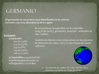 El germanio se encuentra muy distribuido en la corteza
 terrestre con una abundancia de 6.7 ppm.

                          Se encuentra en la argirodita, en la canfieldita
                          [4Ag2S.(Sn,Ge)S2], germanita, ranierita*, minerales de
                          cinc, carbón,..
Isótopos:
   5 naturales:
                          También se obtiene como subproducto en los procesos
       •70-Ge (21%)
                          de obtención de cobre, cinc y en las cenizas de ciertos
       •72-Ge (27%)
                          carbones.
       •73-Ge 8%)
       •74-Ge (36%)
       •76-Ge (7,5%)
   27 inestables con período de
   semidesintegración entre 40
   milisegundos y 270,8 días.
                                   La ranierita es: sulfuro de cobre, hierro, cinc y
                                    arsénico con hasta un 7% de germanio
 