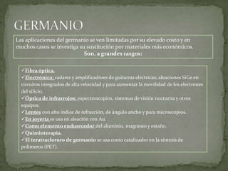 Las aplicaciones del germanio se ven limitadas por su elevado costo y en
muchos casos se investiga su sustitución por materiales más económicos.
                            Son, a grandes rasgos:

  Fibra óptica.
  Electrónica: radares y amplificadores de guitarras eléctricas; aleaciones SiGe en
  circuitos integrados de alta velocidad y para aumentar la movilidad de los electrones
  del silicio.
  Óptica de infrarrojos: espectroscopios, sistemas de visión nocturna y otros
  equipos.
  Lentes con alto índice de refracción, de ángulo ancho y para microscopios.
  En joyería se usa en aleación con Au.
  Como elemento endurecedor del aluminio, magnesio y estaño.
  Quimioterapia.
  El teratracloruro de germanio se usa como catalizador en la síntesis de
  polímeros (PET).
 