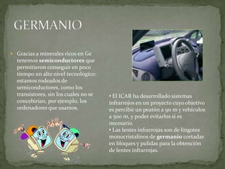  Gracias a minerales ricos en Ge
  tenemos semiconductores que
  permitieron conseguir en poco
  tiempo un alto nivel tecnológico:
  estamos rodeados de
  semiconductores, como los
  transistores, sin los cuales no se   • El ICAR ha desarrollado sistemas
  concebirían, por ejemplo, los        infrarrojos en un proyecto cuyo objetivo
  ordenadores que usamos.              es percibir un peatón a 90 m y vehículos
                                       a 500 m, y poder evitarlos si es
                                       necesario.
                                       • Las lentes infrarrojas son de lingotes
                                       monocristalinos de germanio cortadas
                                       en bloques y pulidas para la obtención
                                       de lentes infrarrojas.
 