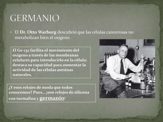  El Dr. Otto Warburg descubrió que las células cancerosas no
   metabolizan bien el oxígeno.

 El Ge-132 facilita el movimiento del
 oxígeno a través de las membranas
 celulares para introducirlo en la célula:
 destaca su capacidad para aumentar la
 actividad de las células asesinas
 naturales.


¿Y esos relojes de moda que todos
conocemos? Pues… ¡son relojes de silicona
con turmalina y germanio!
 