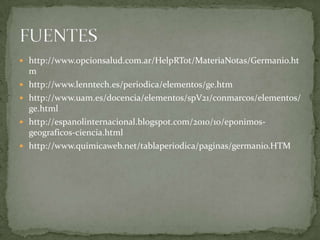  http://www.opcionsalud.com.ar/HelpRTot/MateriaNotas/Germanio.ht
    m
   http://www.lenntech.es/periodica/elementos/ge.htm
   http://www.uam.es/docencia/elementos/spV21/conmarcos/elementos/
    ge.html
   http://espanolinternacional.blogspot.com/2010/10/eponimos-
    geograficos-ciencia.html
   http://www.quimicaweb.net/tablaperiodica/paginas/germanio.HTM
 