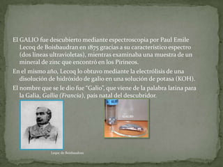 El GALIO fue descubierto mediante espectroscopia por Paul Emile
   Lecoq de Boisbaudran en 1875 gracias a su característico espectro
   (dos líneas ultravioletas), mientras examinaba una muestra de un
   mineral de zinc que encontró en los Pirineos.
En el mismo año, Lecoq lo obtuvo mediante la electrólisis de una
   disolución de hidróxido de galio en una solución de potasa (KOH).
El nombre que se le dio fue “Galio”, que viene de la palabra latina para
   la Galia, Gallia (Francia), país natal del descubridor.




               Leqoc de Boisbaudran
 