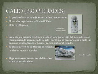  La presión de vapor es baja incluso a altas temperaturas.
 El metal se expande un 3,1% al solidificar.
 Flota en el líquido.
                                                Galio tras la
                                                solidificación



 Presenta una acusada tendencia a subenfriarse por debajo del punto de fusión
  (permaneciendo aún en estado líquido) por lo que es necesaria una semilla (un
  pequeño sólido añadido al líquido) para solidificar el líquido.
 Su cristalización no se produce en ninguna
    de las estructuras simples.
                                                                   Cristales de galio

 El galio corroe otros metales al difundirse
  en sus redes cristalinas.
 