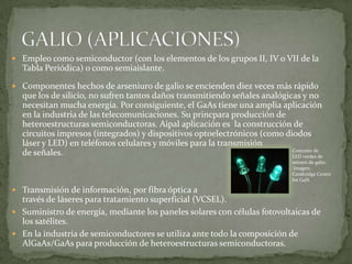  Empleo como semiconductor (con los elementos de los grupos II, IV o VII de la
  Tabla Periódica) o como semiaislante.

 Componentes hechos de arseniuro de galio se encienden diez veces más rápido
  que los de silicio, no sufren tantos daños transmitiendo señales analógicas y no
  necesitan mucha energía. Por consiguiente, el GaAs tiene una amplia aplicación
  en la industria de las telecomunicaciones. Su princpara producción de
  heteroestructuras semiconductoras. Aipal aplicación es la construcción de
  circuitos impresos (integrados) y dispositivos optoelectrónicos (como diodos
  láser y LED) en teléfonos celulares y móviles para la transmisión
                                                                           Conjunto de
  de señales.                                                              LED verdes de
                                                                               nitruro de galio.
                                                                                Imagen:
                                                                               Cambridge Centre
                                                                               for GaN.

 Transmisión de información, por fibra óptica a
  través de láseres para tratamiento superficial (VCSEL).
 Suministro de energía, mediante los paneles solares con células fotovoltaicas de
  los satélites.
 En la industria de semiconductores se utiliza ante todo la composición de
  AlGaAs/GaAs para producción de heteroestructuras semiconductoras.
 