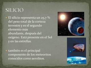  El silicio representa un 25,7 %
  del peso total de la corteza
  terrestre y es el segundo
  elemento más
  abundante, después del
  oxígeno. Está presente en el Sol
  y en las estrellas.

 también es el principal
  componente de los meteoritos
  conocidos como aerolitos.
 