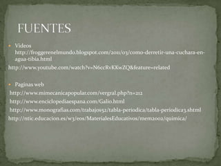  Videos
  http://froggerenelmundo.blogspot.com/2011/03/como-derretir-una-cuchara-en-
  agua-tibia.html
http://www.youtube.com/watch?v=N6ccRvKKwZQ&feature=related


 Paginas web
http://www.mimecanicapopular.com/vergral.php?n=212
http://www.enciclopediaespana.com/Galio.html
http://www.monografias.com/trabajos52/tabla-periodica/tabla-periodica3.shtml
http://ntic.educacion.es/w3/eos/MaterialesEducativos/mem2002/quimica/
 