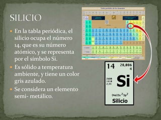  En la tabla periódica, el
  silicio ocupa el número
  14, que es su número
  atómico, y se representa
  por el símbolo Si.
 Es sólido a temperatura
  ambiente, y tiene un color
  gris azulado.
 Se considera un elemento
  semi- metálico.
 