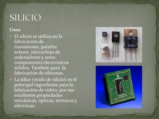 Usos
 El silicio se utiliza en la
  fabricación de
  transistores, paneles
  solares, microchips de
  ordenadores y otros
  componentes electrónicos
  sólidos. También para la
  fabricación de siliconas.
 La sílice (óxido de silicio) es el
  principal ingrediente para la
  fabricación de vidrio, por sus
  excelentes propiedades
  mecánicas, ópticas, térmicas y
  eléctricas.
 