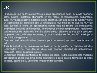 USO
El silicio es uno de los elementos que más aplicaciones tiene, su óxido conocido
como cuarzo (bastante abundante en las rocas) es transparente, sumamente
duro, muy poco reactivo, bastante piezo-eléctrico, con alto punto de fusión y tiene
un coeficiente de dilatación con la temperatura muy bajo por lo que es muy útil
para sustituir el vidrio en aplicaciones donde este no resiste las condiciones,
ampolletas de luces de halógenos, termómetros de altas temperaturas, recipientes
para ensayos de laboratorio etc. Su efecto piezo- eléctrico se usa para sensores
de presión de condiciones extremas, y para "cristales de frecuencia" de relojes y
electrónica en general.
Grandes cantidades de sílice (forma impura del cuarzo) se usan para fabricar el
vidrio.
Toda la industria de cerámicas se basa en la formación de distintos silicatos
(coloreados o no) que dan al silicio una enorme cantidad de aplicaciones,
porcelana, peltre, cerámica roja etc.
Se fabrican grandes cantidades de silicato de sodio, (vidrio soluble) para múltiples
aplicaciones en las que sirve como aglutinante o base para la formación de otros
silicatos, aparte de su uso como limpiador directamente.
 