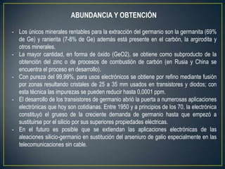 ABUNDANCIA Y OBTENCIÓN

- Los únicos minerales rentables para la extracción del germanio son la germanita (69%
  de Ge) y ranierita (7-8% de Ge) además está presente en el carbón, la argirodita y
  otros minerales.
- La mayor cantidad, en forma de óxido (GeO2), se obtiene como subproducto de la
  obtención del zinc o de procesos de combustión de carbón (en Rusia y China se
  encuentra el proceso en desarrollo).
- Con pureza del 99,99%, para usos electrónicos se obtiene por refino mediante fusión
  por zonas resultando cristales de 25 a 35 mm usados en transistores y diodos; con
  esta técnica las impurezas se pueden reducir hasta 0,0001 ppm.
- El desarrollo de los transistores de germanio abrió la puerta a numerosas aplicaciones
  electrónicas que hoy son cotidianas. Entre 1950 y a principios de los 70, la electrónica
  constituyó el grueso de la creciente demanda de germanio hasta que empezó a
  sustituirse por el silicio por sus superiores propiedades eléctricas.
- En el futuro es posible que se extiendan las aplicaciones electrónicas de las
  aleaciones silicio-germanio en sustitución del arseniuro de galio especialmente en las
  telecomunicaciones sin cable.
 