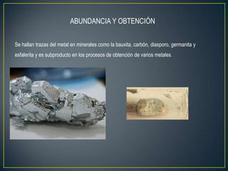ABUNDANCIA Y OBTENCIÓN


Se hallan trazas del metal en minerales como la bauxita, carbón, diasporo, germanita y
esfalerita y es subproducto en los procesos de obtención de varios metales.
 