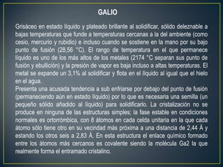 GALIO
Grisáceo en estado líquido y plateado brillante al solidificar, sólido deleznable a
bajas temperaturas que funde a temperaturas cercanas a la del ambiente (como
cesio, mercurio y rubidio) e incluso cuando se sostiene en la mano por su bajo
punto de fusión (28,56 °C). El rango de temperatura en el que permanece
líquido es uno de los más altos de los metales (2174 °C separan sus punto de
fusión y ebullición) y la presión de vapor es baja incluso a altas temperaturas. El
metal se expande un 3,1% al solidificar y flota en el líquido al igual que el hielo
en el agua.
Presenta una acusada tendencia a sub enfriarse por debajo del punto de fusión
(permaneciendo aún en estado líquido) por lo que es necesaria una semilla (un
pequeño sólido añadido al líquido) para solidificarlo. La cristalización no se
produce en ninguna de las estructuras simples; la fase estable en condiciones
normales es ortorrómbica, con 8 átomos en cada celda unitaria en la que cada
átomo sólo tiene otro en su vecindad más próxima a una distancia de 2,44 Å y
estando los otros seis a 2,83 Å. En esta estructura el enlace químico formado
entre los átomos más cercanos es covalente siendo la molécula Ga2 la que
realmente forma el entramado cristalino.
 