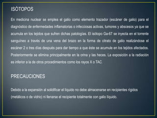 ISÓTOPOS
En medicina nuclear se emplea el galio como elemento trazador (escáner de galio) para el
diagnóstico de enfermedades inflamatorias o infecciosas activas, tumores y abscesos ya que se
acumula en los tejidos que sufren dichas patologías. El isótopo Ga-67 se inyecta en el torrente
sanguíneo a través de una vena del brazo en la forma de citrato de galio realizándose el
escáner 2 o tres días después para dar tiempo a que éste se acumule en los tejidos afectados.
Posteriormente se elimina principalmente en la orina y las heces. La exposición a la radiación
es inferior a la de otros procedimientos como los rayos X o TAC.


PRECAUCIONES

Debido a la expansión al solidificar el líquido no debe almacenarse en recipientes rígidos
(metálicos o de vidrio) ni llenarse el recipiente totalmente con galio líquido.
 