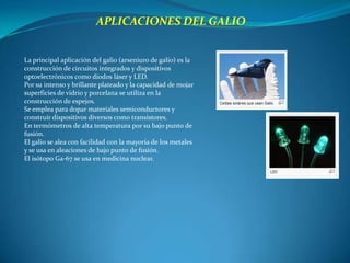APLICACIONES DEL GALIO


La principal aplicación del galio (arseniuro de galio) es la
construcción de circuitos integrados y dispositivos
optoelectrónicos como diodos láser y LED.
Por su intenso y brillante plateado y la capacidad de mojar
superficies de vidrio y porcelana se utiliza en la
construcción de espejos.
Se emplea para dopar materiales semiconductores y
construir dispositivos diversos como transistores.
En termómetros de alta temperatura por su bajo punto de
fusión.
El galio se alea con facilidad con la mayoría de los metales
y se usa en aleaciones de bajo punto de fusión.
El isótopo Ga-67 se usa en medicina nuclear.
 