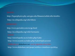 SILICIO:
http://hyperphysics.phy-astr.gsu.edu/hbasees/solids/sili2.html#c1

http://es.wikipedia.org/wiki/Silicio

GERMANIO:

http://www.periodni.com/es/ge.html

 http://es.wikipedia.org/wiki/Germanio
 GALIO:
 http://enciclopedia.us.es/index.php/Galio
 http://www.ecured.cu/index.php/Galio#Aplicaciones
 Publicado en slideshare.net con la siguiente dirección:
 http://www.slideshare.net/peapr/solidos-cristalinos-15276654
 