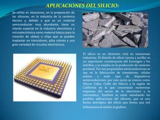 APLICACIONES DEL SILICIO:
Se utiliza en aleaciones, en la preparación de
las siliconas, en la industria de la cerámica
técnica y, debido a que es un material
semiconductor muy abundante, tiene un
interés especial en la industria electrónica y
microelectrónica como material básico para la
creación de obleas o chips que se pueden
implantar en transistores, pilas solares y una
gran variedad de circuitos electrónicos.

                                                 El silicio es un elemento vital en numerosas
                                                 industrias. El dióxido de silicio (arena y arcilla) es
                                                 un importante constituyente del hormigón y los
                                                 ladrillos, y se emplea en la producción de cemento
                                                 portland. Por sus propiedades semiconductoras se
                                                 usa en la fabricación de transistores, células
                                                 solares      y    todo    tipo    de    dispositivos
                                                 semiconductores; por esta razón se conoce como
                                                 Silicon Valley (Valle del Silicio) a la región de
                                                 California en la que concentran numerosas
                                                 empresas del sector de la electrónica y la
                                                 informática. También se están estudiando las
                                                 posibles aplicaciones del siliceno, que es una
                                                 forma alotrópica del silicio que forma una red
                                                 bidimensional similar al grafeno.
 