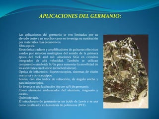 APLICACIONES DEL GERMANIO:


Las aplicaciones del germanio se ven limitadas por su
elevado costo y en muchos casos se investiga su sustitución
por materiales más económicos.
Fibra óptica.
Electrónica: radares y amplificadores de guitarras eléctricas
usados por músicos nostálgicos del sonido de la primera
época del rock and roll; aleaciones SiGe en circuitos
integrados de alta velocidad. También se utilizan
compuestos sandwich Si/Ge para aumentar la movilidad de
los electrones en el silicio (streched silicon).
Óptica de infrarrojos: Espectroscopios, sistemas de visión
nocturna y otros equipos.
Lentes, con alto índice de refracción, de ángulo ancho y
para microscopios.
En joyería se usa la aleación Au con 12% de germanio.
Como elemento endurecedor del aluminio, magnesio y
estaño.
Quimioterapia.
El tetracloruro de germanio es un ácido de Lewis y se usa
como catalizador en la síntesis de polímeros (PET).
 