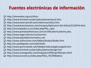 Fuentes electrónicas de información
   http://elementos.org.es/silicio
   http://www.lenntech.es/periodica/elementos/si.htm
   http://www.tarot-josnell.com/vitaminas/silicio.htm
   http://www.buenastareas.com/ensayos/Aplicacion-Del-Silicio/2218744.html
   http://enciclopedia.us.es/index.php/Pila_solar
   http://www.portalsaofrancisco.com.br/alfa/atomo/atomo.php
   http://www.mgar.net/soc/nuclear.htm
   http://www.tiposdetermometros.net
   http://www.asifunciona.com/tablas/diodos/diodos.htm
   http://es.pandapedia.com/wiki/Galio
   http://www.quimicaweb.net/tablaperiodica/paginas/galio.htm
   http://www.lenntech.es/periodica/elementos/ge.htm
   http://www.monografias.com/trabajos13/fibropt/fibropt.shtml
   http://www.ecured.cu/index.php/Fibra_%C3%B3ptica
 